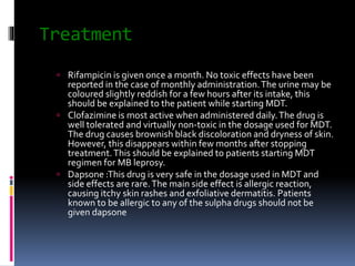 Treatment
 Rifampicin is given once a month. No toxic effects have been
reported in the case of monthly administration.The urine may be
coloured slightly reddish for a few hours after its intake, this
should be explained to the patient while starting MDT.
 Clofazimine is most active when administered daily.The drug is
well tolerated and virtually non-toxic in the dosage used for MDT.
The drug causes brownish black discoloration and dryness of skin.
However, this disappears within few months after stopping
treatment.This should be explained to patients starting MDT
regimen for MB leprosy.
 Dapsone :This drug is very safe in the dosage used in MDT and
side effects are rare.The main side effect is allergic reaction,
causing itchy skin rashes and exfoliative dermatitis. Patients
known to be allergic to any of the sulpha drugs should not be
given dapsone
 