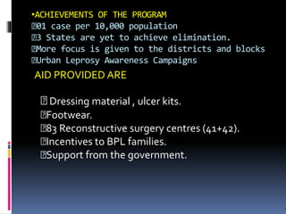 •ACHIEVEMENTS OF THE PROGRAM
01 case per 10,000 population
3 States are yet to achieve elimination.
More focus is given to the districts and blocks
Urban Leprosy Awareness Campaigns
AID PROVIDED ARE
Dressing material , ulcer kits.
Footwear.
83 Reconstructive surgery centres (41+42).
Incentives to BPL families.
Support from the government.
 
