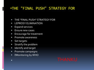 •THE "FINAL PUSH" STRATEGY FOR
 THE "FINAL PUSH" STRATEGY FOR
 LEPROSY ELIMINATION
 Expand services
 Ensure new cases
 Encourage for treatment
 Promote awareness
 Set targets
 Stratify the problem
 Identify and target
 Promote campaigns
 Monitoring byWHO
 THANKU
 