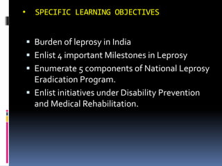 • SPECIFIC LEARNING OBJECTIVES
 Burden of leprosy in India
 Enlist 4 important Milestones in Leprosy
 Enumerate 5 components of National Leprosy
Eradication Program.
 Enlist initiatives under Disability Prevention
and Medical Rehabilitation.
 