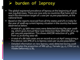  burden of leprosy
 The global registered prevalence of leprosy at the beginning of 2006
was 219,826 cases.There are now only six countries that have still to
reach the elimination target of 1 case per 10,000 population, at the
national level.
 Based on the reports received from all the states and UTs in India for
the year of 2008-09 current leprosy situation in the country has been
observed as below.
 A total of 1.34 lakh new cases were detected during the year 2008-
09, which gives Annual New Case Detection Rate (ANCDR) of 11.19
per 100,000 population.This shows ANCDR reduction of 4.36%
from 11.70 during 2007-08.
 A total of 0.86 lakh cases are on record as on 1st April 2009 giving a
Prevalence rate (PR) of 0.72 leprosy cases per 10,000 population.
 Detailed information on new leprosy cases detected during 2008-
09 indicates the proportion of MB (48.4), Female (35.2), Child (10.1),
Visible Deformity (2.8),
 