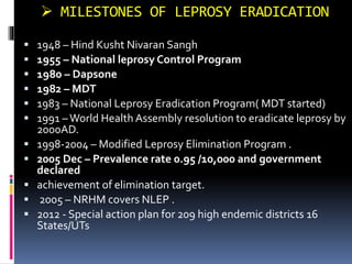  MILESTONES OF LEPROSY ERADICATION
 1948 – Hind Kusht Nivaran Sangh
 1955 – National leprosy Control Program
 1980 – Dapsone
 1982 – MDT
 1983 – National Leprosy Eradication Program( MDT started)
 1991 –World Health Assembly resolution to eradicate leprosy by
2000AD.
 1998-2004 – Modified Leprosy Elimination Program .
 2005 Dec – Prevalence rate 0.95 /10,000 and government
declared
 achievement of elimination target.
 2005 – NRHM covers NLEP .
 2012 - Special action plan for 209 high endemic districts 16
States/UTs
 