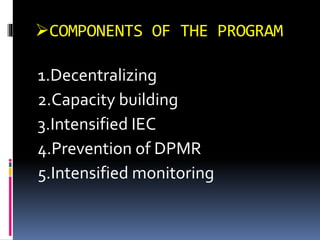 COMPONENTS OF THE PROGRAM
1.Decentralizing
2.Capacity building
3.Intensified IEC
4.Prevention of DPMR
5.Intensified monitoring
 