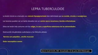LEPRA TUBERCULOIDE 
La lesión inicial es a menudo una mácula hipopigmentada bien delimitada que es ovoide, circular, o serpiginosa. 
Las lesiones pueden ser un tanto elevados con un centro seca y escamosa y bordes eritematosas. 
Sitios de lesión más comunes son las nalgas, la cara y superficies extensoras de las extremidades. 
Destrucción de glándulas sudoríparas y los folículos pilosos 
Darvin Scott Smith, MD Actualizado: 22 de julio 2014 Medscape. 
Nervios son palpables , atrofia muscular 
Dolor neuropático severo 
 