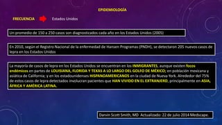 Estados Unidos 
EPIDEMIOLOGÍA 
FRECUENCIA 
Un promedio de 150 a 250 casos son diagnosticados cada año en los Estados Unidos (2005) 
En 2010, según el Registro Nacional de la enfermedad de Hansen Programas (PNDH), se detectaron 205 nuevos casos de 
lepra en los Estados Unidos 
La mayoría de casos de lepra en los Estados Unidos se encuentran en los INMIGRANTES, aunque existen focos 
endémicos en partes de LOUISIANA, FLORIDA Y TEXAS A LO LARGO DEL GOLFO DE MÉXICO; en población mexicana y 
asiática de California; y en los estadounidenses HISPANOAMERICANOS en la ciudad de Nueva York. Alrededor del 75% 
de estos casos de lepra detectados involucran pacientes que HAN VIVIDO EN EL EXTRANJERO, principalmente en ASIA, 
ÁFRICA Y AMÉRICA LATINA. 
 