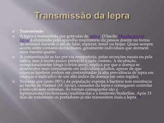  Transmissão
 A lepra é transmitida por gotículas de saliva. O bacilo Mycobacterium
leprae é eliminado pelo aparelho respiratório da pessoa doente na forma
de aerossol durante o ato de falar, espirrar, tossir ou beijar. Quase sempre
ocorre entre contatos domiciliares, geralmente indivíduos que dormem
num mesmo quarto.
 A contaminação se faz por via respiratória, pelas secreções nasais ou pela
saliva, mas é muito pouco provável a cada contato. A incubação,
excepcionalmente longa (vários anos), explica por que a doença se
desenvolve mais comumente em indivíduos adultos, apesar de que
crianças também podem ser contaminadas (a alta prevalência de lepra em
crianças é indicativo de um alto índice da doença em uma região).
 Noventa por cento (90%) da população exposta à bactéria tem resistência
ao bacilo de Hansen (M. leprae), causador da lepra e conseguem controlar
a infecção sem sintomas. As formas contagiantes são a
lepromatosa/virchowiana/multibacilar e a limítrofe/boderline. Após 15
dias de tratamento os portadores já não transmitem mais a lepra.[1]
 