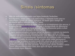  Mão de indivíduo infectado com lepra limítrofe/boderline.
 Essa bactéria, assim como o da tuberculose, é bastante lento para se
reproduzir a ponto de causar sintomas, de modo que o tempo de
incubação após a infecção é de 2 a 7 anos.
 Um dos primeiros efeitos da lepra, devido ao acometimento dos nervos, é
a supressão da sensação térmica, ou seja, a incapacidade de diferenciar
entre o frio e o quente no local afetado. Mais tardiamente pode evoluir
para diminuição da sensação de dor no local.
 A lepra indeterminada é a forma inicial da doença, e consiste na maioria
dos casos em manchas de coloração mais clara que a pele ao redor,
podendo ser discretamente avermelhada, com alteração de sensibilidade
à temperatura, e, eventualmente, diminuição da sudorese sobre a mancha
(anidrose). A partir do estado inicial, a lepra pode então permanecer
estável (o que acontece na maior parte dos casos) ou pode evoluir para
lepra tuberculóide ou lepromatosa, dependendo da predisposição
genética particular de cada paciente. A lepra pode adotar também vários
cursos intermediários entre estes dois tipos de lepra, sendo então
denominada lepra dimorfa.
 