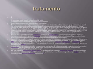  ]
Se necessita de ajuda, consulte um profissional de saúde.
As informações aqui contidas não têm caráter de aconselhamento.
 Rosto com engrossamentos típicos de lepra lepromatosa.
 No mundo existem muitos leprosários para o abrigo e a cura dos doentes de Hanseníase. A Igreja administra no mundo
547 leprosários, segundo dados do último Anuário Estatístico da Igreja. Eles são assim divididos: na África 198, na
América 56 (total), na Ásia 285, na Europa 5 e na Oceania 3. As nações com o maior número de leprosários são: na África:
República Democrática do Congo (32), Madagascar (29), África do Sul (23); na América do Norte: Estados Unidos (1); na
América central: México (8); na América central-Antilhas: República Dominicana (3); na América do Sul: Brasil (17), Peru
(6), Equador e Colômbia (4); na Ásia: Índia (220), Coreia (15); na Oceania: Papua Nova-Guiné (3). (Agência Fides
26/01/2013).
 Hoje em dia, a lepra é tratada com antibióticos, e esforços de Saúde Pública são dirigidos ao diagnóstico precoce e
tratamento dos doentes, à ajuda com próteses aos pacientes curados e que sofreram mutilações e à prevenção voltada
principalmente para evitar a disseminação. O tratamento é eminentemente ambulatorial.
 Apesar de não mortal, a lepra pode acarretar invalidez severa e/ou permanente se não for tratada a tempo. O tratamento
comporta diversos antibióticos, a fim de evitar selecionar as bactérias resistentes do germe. A OMS recomenda desde
1981 uma poliquimioterapia (PQT) composta de três medicamentos: a dapsona, a rifampicina e a clofazimina. Essa
associação destrói o agente patogênico e cura o paciente. O tempo de tratamento oscila entre 6 e 24 meses, de acordo com
a gravidade da doença.
 Quando as lesões já estão constituídas, o tratamento se baseia, além da poliquimioterapia, em próteses, em intervenções
ortopédicas, em calçados especiais, etc. Além disso, uma grande contribuição à prevenção e ao tratamento das
incapacidades causadas pela lepra é a fisioterapia.
 Em 1987 o médico Venezuelano Jacinto Convit foi reconhecido com o prémio Príncipe De Asturias pelo descobrimento
de uma vacina curativa da lepra[5] . O descobrimento também obteve reconhecimento pela fundação Nobel que decidiu
nominá-lo para o prémio de Medicina do ano 1988[6] .
 