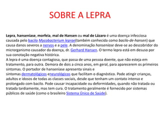 SOBRE A LEPRA
Lepra, hanseníase, morfeia, mal de Hansen ou mal de Lázaro é uma doença infecciosa
causada pelo bacilo Mycobacterium leprae(também conhecida como bacilo-de-hansen) que
causa danos severos a nervos e a pele. A denominação hanseníase deve-se ao descobridor do
microrganismo causador da doença, dr. Gerhard Hansen. O termo lepra está em desuso por
sua conotação negativa histórica.
A lepra é uma doença contagiosa, que passa de uma pessoa doente, que não esteja em
tratamento, para outra. Demora de dois a cinco anos, em geral, para aparecerem os primeiros
sintomas. O portador de hanseníase apresenta sinais e
sintomas dermatológicos eneurológicos que facilitam o diagnóstico. Pode atingir crianças,
adultos e idosos de todas as classes sociais, desde que tenham um contato intenso e
prolongado com bacilo. Pode causar incapacidade ou deformidades, quando não tratada ou
tratada tardiamente, mas tem cura. O tratamento geralmente é fornecido por sistemas
públicos de saúde (como o brasileiro Sistema Único de Saúde).
 