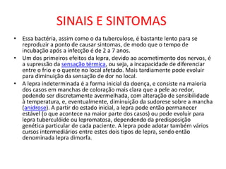 SINAIS E SINTOMAS
• Essa bactéria, assim como o da tuberculose, é bastante lento para se
reproduzir a ponto de causar sintomas, de modo que o tempo de
incubação após a infecção é de 2 a 7 anos.
• Um dos primeiros efeitos da lepra, devido ao acometimento dos nervos, é
a supressão da sensação térmica, ou seja, a incapacidade de diferenciar
entre o frio e o quente no local afetado. Mais tardiamente pode evoluir
para diminuição da sensação de dor no local.
• A lepra indeterminada é a forma inicial da doença, e consiste na maioria
dos casos em manchas de coloração mais clara que a pele ao redor,
podendo ser discretamente avermelhada, com alteração de sensibilidade
à temperatura, e, eventualmente, diminuição da sudorese sobre a mancha
(anidrose). A partir do estado inicial, a lepra pode então permanecer
estável (o que acontece na maior parte dos casos) ou pode evoluir para
lepra tuberculóide ou lepromatosa, dependendo da predisposição
genética particular de cada paciente. A lepra pode adotar também vários
cursos intermediários entre estes dois tipos de lepra, sendo então
denominada lepra dimorfa.
 