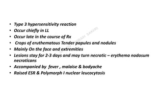 • Type 3 hypersensitivity reaction
• Occur chiefly in LL
• Occur late in the course of Rx
• Crops of eruthematous Tender papules and nodules
• Mainly On the face and extremities
• Lesions stay for 2-3 days and may turn necrotic – erythema nodosum
necroticans
• Accompanied by fever , malaise & bodyache
• Raised ESR & Polymorph I nuclear leucocytosis
 
