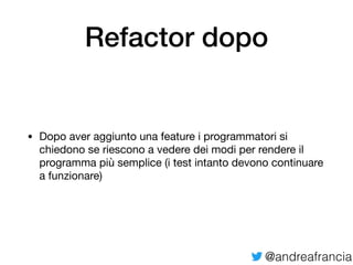 @andreafrancia
Refactor dopo
• Dopo aver aggiunto una feature i programmatori si
chiedono se riescono a vedere dei modi per rendere il
programma più semplice (i test intanto devono continuare
a funzionare)
 