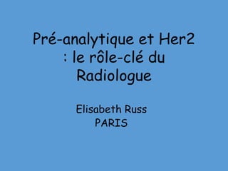 Pré-analytique et Her2
: le rôle-clé du
Radiologue
Elisabeth Russ
PARIS
 