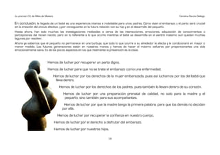 Le premier Cri, de Gilles de Maistre                                                                                        Carolina García Gallego

En conclusión, la llegada de un bebé es una experiencia intensa e inolvidable para unos padres. Cómo vivan el embarazo y el parto será crucial
en la creación del vínculo afectivo, y por consiguiente en la futura relación con su hijo y en el desarrollo del pequeño.
Hasta ahora, han sido muchas las investigaciones realizadas a cerca de las interacciones, emociones, adquisición de conocimientos o
percepciones del recien nacido, pero en lo referente a lo que ocurre mientras el bebé se desarrolla en el vientre materno aún quedan muchas
lagunas por resolver.
Ahora ya sabemos que el pequeño no permanece en una burbuja, que todo lo que ocurre a su alrededor le afecta y le condicionará en mayor o
menor medida. Las futuras generaciones están en nuestras manos y hemos de hacer el máximo esfuerzo por proporcionarles una vida
emocionalmente sana. Es de los pocos aspectos en los que realmente la prevención es la clave.


                              Hemos de luchar por recuperar un parto digno.
                              Hemos de luchar para que no se trate el embarazo como una enfermedad.
                                   Hemos de luchar por los derechos de la mujer embarazada, pues así luchamos por los del bebé que
                                    lleva dentro.
                                          Hemos de luchar por los derechos de los padres, pues también lo llevan dentro de su corazón.
                                            Hemos de luchar por una preparación prenatal de calidad, no solo para la madre y el
                                             pequeño, sino también para sus acompañantes.
                                             Hemos de luchar por que la madre tenga la primera palabra, para que los demás no decidan
                                            por ella.
                                         Hemos de luchar por recuperar la confianza en nuestro cuerpo.
                                       Hemos de luchar por el derecho a disfrutar del embarazo.
                                       Hemos de luchar por nuestros hijos.

                                                                           10
 