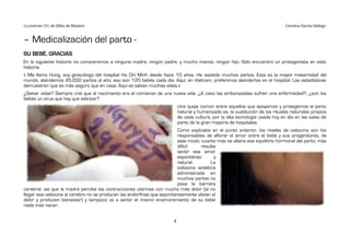 Le premier Cri, de Gilles de Maistre                                                                                           Carolina García Gallego


– Medicalización del parto -
SU BEBÉ, GRACIAS
En la siguiente historia no conoceremos a ninguna madre, ningún padre, y mucho menos, ningún hijo. Sólo encuentro un protagonista en esta
historia.
« Me llamo Hung, soy ginecólogo del hospital Ho Chi Minh desde hace 10 años. He asistido muchos partos. Esta es la mayor maternidad del
mundo, atendemos 45.000 partos al año, eso son 120 bebés cada día. Aquí, en Vietnam, preferimos atenderlos en el hospital. Las estadísticas
demuestran que es más seguro que en casa. Aquí se salvan muchas vidas.»
¿Salvar vidas? Siempre creí que el nacimiento era el comienzo de una nueva vida. ¿A caso las embarazadas sufren una enfermedad?, ¿son los
bebés un virus que hay que extirpar?
                                                                          Una queja común entre aquellos que apoyamos y protegemos el parto
                                                                          natural y humanizado es, la sustitución de los rituales naturales propios
                                                                          de cada cultura, por la alta tecnología usada hoy en día en las salas de
                                                                          parto de la gran mayoría de hospitales.
                                                                         Como explicaba en el punto anterior, los niveles de oxitocina son los
                                                                         responsables de aflorar el amor entre el bebé y sus progenitores, de
                                                                         este modo, cuanto más se altera ese equilibrio hormonal del parto, más
                                                                         difícil     resulta
                                                                         sentir ese amor
                                                                         espontáneo        y
                                                                         natural.         La
                                                                         oxitocina sintética
                                                                         administrada en
                                                                         muchos partos no
                                                                         pasa la barrera
cerebral, así que la madre percibe las contracciones uterinas con mucho más dolor (al no
llegar esa oxitocina al cerebro no se producen las endorfinas que espontáneamente alivian el
dolor y producen bienestar) y tampoco va a sentir el mismo enamoramiento de su bebé
nada más nacer.


                                                                      4
 