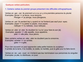 Quelques verbes particuliers.
1. Certains verbes du premier groupe présentent des difficultés orthographiques.
Verbes en -ger, -cer: ils prennent un e ou un ç à la première personne du pluriel.
Exemples: lancer => je lance, nous lançons.
Plonger => je plonge, nous plongeons.
Verbes en -yer: ils perdent leur y quand on ne l'entend pas sauf pour -ayez.
Exemples: payer => tu paies/ tu payes, vous payez.
nettoyer => tu nettoies, vous nettoyez.
Verbes en -eler- et -eter: ils doublent le l ou le t pour faire le son [é].
Exemples: appeler => elle appelle, nous appelons.
jeter => elle jette, nous jetons.
Mais certains verbes en -eler, -eter ne doublent pas la consonne.
Exemples: acheter => on achète.
geler => il gèle.
Pour s'en souvenir on peut apprendre cette petite histoire du sculpteur:
Il achète de la terre, il la modèle, la cisèle, la martèle, puis la gèle pour la faire durcir.
Verbes en -ier, -uer, -ouer: on n'entend pas leur terminaison aux personnes du singulier.
Exemples: je plie, tu distribues, on joue.
 