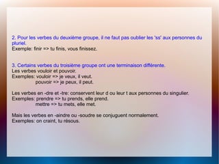 2. Pour les verbes du deuxième groupe, il ne faut pas oublier les 'ss' aux personnes du
pluriel.
Exemple: finir => tu finis, vous finissez.
3. Certains verbes du troisième groupe ont une terminaison différente.
Les verbes vouloir et pouvoir.
Exemples: vouloir => je veux, il veut.
pouvoir => je peux, il peut.
Les verbes en -dre et -tre: conservent leur d ou leur t aux personnes du singulier.
Exemples: prendre => tu prends, elle prend.
mettre => tu mets, elle met.
Mais les verbes en -aindre ou -soudre se conjuguent normalement.
Exemples: on craint, tu résous.
 