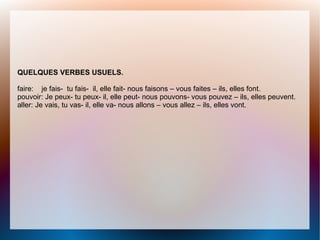 QUELQUES VERBES USUELS.
faire: je fais- tu fais- il, elle fait- nous faisons – vous faites – ils, elles font.
pouvoir: Je peux- tu peux- il, elle peut- nous pouvons- vous pouvez – ils, elles peuvent.
aller: Je vais, tu vas- il, elle va- nous allons – vous allez – ils, elles vont.
 