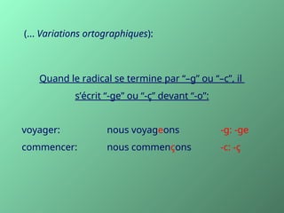 Quand le radical se termine par “–g” ou “–c”, il
s’écrit “-ge” ou “-ç” devant “-o”:
voyager: nous voyageons -g: -ge
commencer: nous commençons -c: -ç
(... Variations ortographiques):
 