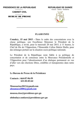 REPUBLIQUE DE GUINEE
Travail – Justice - Solidarité
____________________________________________________________
FLASH INFO
Conakry, 15 mai 2015 - Dans le cadre des concertations avec la
classe politique, son Excellence Monsieur le Président de la
République, a invité, pour le mercredi 20 mai 2015, à 11 heures, le
Chef de file de l’Opposition, l’Honorable Cellou Dalein Diallo, pour
des échanges portant sur la situation socio-politique nationale.
Le Président de la République reste fidèle à sa politique de
concertation et de consensus entre la Mouvance Présidentielle et
l’Opposition pour l’aboutissement d’un dialogue permanent en vue
d’aller vers des élections libres, crédibles et transparentes dans notre
pays.
Le Bureau de Presse de la Présidence
Contacts : 664-87-96-59
621-02-83-64
Moussacisse2013@gmail.com
aboumaco2000@gmail.com
moussa.cisse@presidence.gov.gn
abdoulaye.sankara@presidence.gov.gn
PRESIDENCE DE LA REPUBLIQUE
CABINET CIVIL
BUREAU DE PRESSE
 