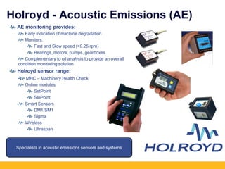 Holroyd - Acoustic Emissions (AE)
AE monitoring provides:
Early indication of machine degradation
Monitors:
Fast and Slow speed (>0.25 rpm)
Bearings, motors, pumps, gearboxes
Complementary to oil analysis to provide an overall
condition monitoring solution
Holroyd sensor range:
MHC – Machinery Health Check
Online modules
SetPoint
SloPoint
Smart Sensors
DM1/SM1
Sigma
Wireless
Ultraspan
Specialists in acoustic emissions sensors and systems
 