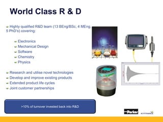 World Class R & D
Highly qualified R&D team (13 BEng/BSc, 4 MEng,
5 PhD’s) covering:
Electronics
Mechanical Design
Software
Chemistry
Physics
Research and utilise novel technologies
Develop and improve existing products
Extended product life cycles
Joint customer partnerships
>10% of turnover invested back into R&D
 