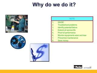 Why do we do it?
NOTE
1. QA/QC
2. Troubleshoot problems
3. Identify potential failure
4. Extend oil service life
5. Proof of performance
6. Monitor equipments wear and tear
7. Preventive maintenance
8. Save money
 
