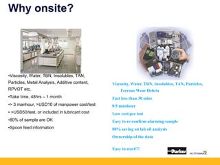 Why onsite?
•Viscosity, Water, TBN, Insolubles, TAN,
Particles, Metal Analysis, Additive content,
RPVOT etc.
•Take time, 48hrs – 1 month
•> 3 manhour, >USD10 of manpower cost/test
• >USD50/test, or included in lubricant cost
•80% of sample are OK
•Spoon feed information
Viscosity, Water, TBN, Insolubles, TAN, Particles,
Ferrous Wear Debris
Fast less than 30 mins
0.5 manhour
Low cost per test
Easy to re-confirm alarming sample
80% saving on lab oil analysis
Ownership of the data
Easy to start!!!
 