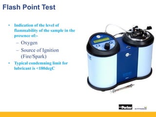 Flash Point Test
• Indication of the level of
flammability of the sample in the
presence of:-
– Oxygen
– Source of Ignition
(Fire/Spark)
• Typical condemning limit for
lubricant is <180degC
 