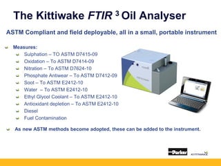 The Kittiwake FTIR 3 Oil Analyser
ASTM Compliant and field deployable, all in a small, portable instrument
Measures:
Sulphation – TO ASTM D7415-09
Oxidation – To ASTM D7414-09
Nitration – To ASTM D7624-10
Phosphate Antiwear – To ASTM D7412-09
Soot – To ASTM E2412-10
Water – To ASTM E2412-10
Ethyl Glycol Coolant – To ASTM E2412-10
Antioxidant depletion – To ASTM E2412-10
Diesel
Fuel Contamination
As new ASTM methods become adopted, these can be added to the instrument.
 