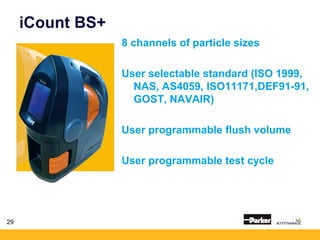 29
iCount BS+
8 channels of particle sizes
User selectable standard (ISO 1999,
NAS, AS4059, ISO11171,DEF91-91,
GOST, NAVAIR)
User programmable flush volume
User programmable test cycle
 