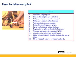 NOTE
1. Locate the sampling point.
2. Prepare the sampling gun and bottles.
3. Make sure the hose reach the mid-point.
4. Make sure it is safe to take oil sample.
5. Take sample as soon as possible.
6. Ensure the sampling gun is upright.
7. Pump the first charge to flush the hose.
8. Replace the sampling bottle with the fresh one.
9. Then start pumping until the bottle is ¾ full.
10. Unscrew the bottle from the sampling gun.
11. Close the bottle properly ensuring the inner cap seal is
intact.
12. Fill up the details required on the sample tag ID.
How to take sample?
 