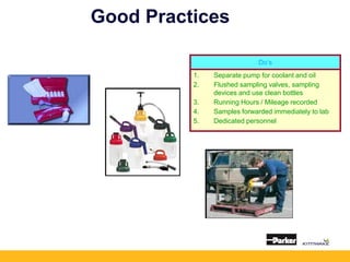 Good Practices
Do’s
1. Separate pump for coolant and oil
2. Flushed sampling valves, sampling
devices and use clean bottles
3. Running Hours / Mileage recorded
4. Samples forwarded immediately to lab
5. Dedicated personnel
 