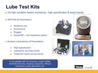 Lube Test Kits
On-Site condition based monitoring - high specification & exact results.
DIGI Kits (6 Parameters)
Simple to use
Economical
Rugged
EasySHIP – non hazardous option
Analysis Laboratories (8 Parameters)
High specification
Laboratory accuracy levels
Tested for harsh environments
In use globally with oil companies, engine OEMs,
international navies, shipping companies, offshore
contractors, power generators, etc.
 