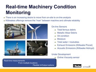 Real-time Machinery Condition
Monitoring
There is an increasing desire to move from on-site to on-line analysis
Kittiwakes offerings remove the “man” between machine and ultimate reliability
On-line Sensors
Total ferrous debris
Metallic Wear Debris
Oil condition
Moisture
Total water / insolubles
Exhaust Emissions (Kittiwake Procal)
Acoustic Emissions (Kittiwake Holroyd)
Under Development
Online Viscosity sensor
•Real-time measurements
From multiple locations
Flexible In/Output options
 
