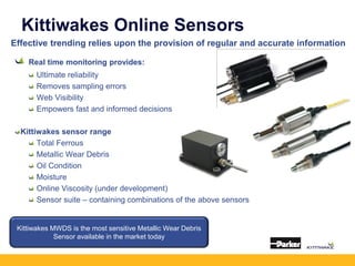 Kittiwakes Online Sensors
Effective trending relies upon the provision of regular and accurate information
Real time monitoring provides:
Ultimate reliability
Removes sampling errors
Web Visibility
Empowers fast and informed decisions
Kittiwakes sensor range
Total Ferrous
Metallic Wear Debris
Oil Condition
Moisture
Online Viscosity (under development)
Sensor suite – containing combinations of the above sensors
Kittiwakes MWDS is the most sensitive Metallic Wear Debris
Sensor available in the market today
 