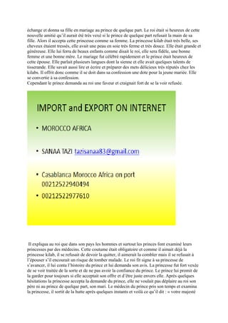 échange et donna sa fille en mariage au prince de quelque part. Le roi était si heureux de cette
nouvelle amitié qu’il aurait été très vexé si le prince de quelque part refusait la main de sa
fille. Alors il accepta cette princesse comme sa femme. La princesse kilab était très belle, ses
cheveux étaient tressés, elle avait une peau en soie très ferme et très douce. Elle était grande et
généreuse. Elle lui ferra de beaux enfants comme disait le roi, elle sera fidèle, une bonne
femme et une bonne mère. Le mariage fut célébré rapidement et le prince était heureux de
cette épouse. Elle parlait plusieurs langues dont la sienne et elle avait quelques talents de
tisserande. Elle savait aussi lire et écrire et préparer des mets délicieux très réputés chez les
kilabs. Il offrit donc comme il se doit dans sa confession une dote pour la jeune mariée. Elle
se convertie à sa confession.
Cependant le prince demanda au roi une faveur et craignait fort de se la voir refusée.
Il expliqua au roi que dans son pays les hommes et surtout les princes font examiné leurs
princesses par des médecins. Cette coutume était obligatoire et comme il aimait déjà la
princesse kilab, il se refusait de devoir la quitter, il aimerait la combler mais il se refusait à
l’épouser s’il encourait un risque de tomber malade. Le roi fit signe à sa princesse de
s’avancer, il lui conta l’histoire du prince et lui demanda son avis. La princesse fut fort vexée
de se voir traitée de la sorte et de ne pas avoir la confiance du prince. Le prince lui promit de
la garder pour toujours si elle acceptait son offre et d’être juste envers elle. Après quelques
hésitations la princesse accepta la demande du prince, elle ne voulait pas déplaire au roi son
père ni au prince de quelque part, son mari. Le médecin du prince pris son temps et examina
la princesse, il sortit de la hutte après quelques instants et voilà ce qu’il dit : « votre majesté
 