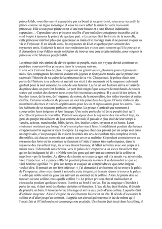 prince kilab, vous êtes un roi exemplaire par sa bonté et sa générosité, vous avez accueilli le
prince comme un digne monarque et vous lui avez offert la main de votre ravissante
princesse. Elle a tout pour plaire et est d’une rare beauté et d’une finesse indéniable,
cependant… Cependant votre princesse souffre d’une maladie contagieuse incurable qui la
rend inapte à épouser le prince de quelque part. » Le prince était fort triste de la nouvelle,
cette princesse méritait plus que quiconque sa main et le mariage mais il ne pouvait risquer sa
vie et l’épouser. Il en décida ainsi, les royaumes de kilab et quelque part seraient des
royaumes amis, il aiderait le roi et leur rendraient des visites aussi souvent qu’il le pouvait et
il demandera à ses fidèles sujets médecins de trouver une cure à cette maladie, pour soigner la
princesse et le fabuleux peuple kilab.
Le prince était très attristé de devoir quitter ce peuple, mais son voyage devait continuer et
peut-être trouvera-t-il sa princesse dans le royaume suivant.
Il alla vers l’est une fois de plus. Il vogua sur un grand voilier, plusieurs jours et plusieurs
nuits. Ses compagnons les marins étaient très joyeux et festoyaient tandis que le prince leur
racontait l’histoire de sa quête de la princesse de sa vie. Chaque nuit, le prince disait une
partie de l’histoire à sa cohorte et arrêtait son récit à des moments où le suspense culminait
gardant pour la nuit suivante, la suite de son histoire. La fin de son histoire arriva à l’arrivée
du prince dans un port fort lointain. Le port était magnifique couvert de marchands de toutes
sortes qui vendait des denrées rares et parfois inconnues au prince. Il y avait là des épices, là
bas des tissus, de la soie, de l’organsa, du coton, de la mousseline, des toiles tressées et autres
étoffes. Certains vendaient du poisson un met très prisé dans la région. D’autre étalaient des
nourritures diverses et variées appétissantes pour les un et repoussantes pour les autres. Tous
les habitants de se royaume parlaient en énigme. Le prince n’arrivait que rarement à
comprendre leurs énigmes et leur langage. Une autre particularité de se peuple était qu’il
n’arrêtaient jamais de travailler. Pendant son séjour dans le royaume des travaillent trop, les
gens du peuple travaillaient de jour comme de nuit, il passait le plus clair de leur temps à
vendre, acheter, marchander, bâtir, écrire, lire, étudier, créer, inventer et se battre. Leurs
coutumes voulaient que lorsqu’ils n’avaient plus rien à faire ils méditaient pendant des heures
et apprenaient la sagesse à leurs disciples. La sagesse chez eux passait par un corps sain dans
un esprit sain, c’est pourquoi ils avaient inventés des arts de combats très complexe et très
diversifiés, où chacun montrait aux autres son art et sa maîtrise. Cependant contrairement au
royaume des forts où les combats se faisaient à l’aide d’armes très sophistiquées, dans le
royaume des travaillent trop, les armes étaient bannies, il fallait se battre avec son corps et à
mains nues. Il demanda son chemin, vers le palais de l’empereur à un vieux travaillent trop
qui en lui indiquant lui dit : « Noble sont les gens qui arrivent au sommet de la colline et
marchent vers la lumière. Au détour du chemin se trouve ce que nul n’a jamais vu, ni entendu,
vive l’empereur. » Le prince réfléchit pendant plusieurs instants et se demandait ce que ce
vieil homme signifiait ? Il pris son temps et essayait de comprendre ce que cette énigme
voulait dire. Il pensait en son fort intérieur « j’ai demandé à cet homme où se trouve le palais
de l’empereur, alors si je réussit à résoudre cette énigme, je devrais réussir à trouver le palais.
Il a dit que noble sont les gens qui arrivent au sommet de la colline. Alors, le palais dois se
trouver sur une colline, mais quelle colline ? » Le prince prit son cheval multicolore et
chevaucha pendant quelques heures. Il arriva au bord d’un lac. Un lac magique s’étendait à
perte de vue, il était orné de plantes violettes et blanches. L’eau du lac était fraîche, il décida
de prendre un bain. Il traversa le lac à la nage et arriva aux pieds d’une colline. Laquelle était
d’altitude moyenne. Alors l’énigme du vieil homme lui revint en tête. Il décida d’escalader la
colline et d’aller jusqu’au sommet. Il appela son cheval qui traversa le lac de même qu’il
l’avait fait et il l’enfourcha et commença son escalade. Un chemin était tracé dans la colline, il
 