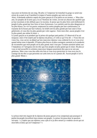 reçu pour un homme de son rang. De plus si l’empereur lui tranchait la gorge se serait une
erreur de sa part et qu’il perdrait le respect d’autres peuples qui sont ses amis.
Ainsi, il demanda audience auprès du jeune garçon et il lui parla en ces termes. « Mon cher
ami, les peuples de la terre que j’ai eu l’honneur de visiter, on tout un chacun des qualités que
je leur reconnais et des défauts que j’ai reconnu. Je pense que les plus forts sont réellement le
peuple le plus grand par leur force et leurs forteresses. Les zariérés sont les plus dangereux et
les plus beaux, les va-t’en guerre surpassent les autres peuples par leur connaissance, le
royaume de la luxure par leur richesse, les kilab sont les plus grands par leur cœur et leur
générosité, et vous êtes les plus grands par votre sagesse. Ainsi mon cher, aucun peuple n’est
le plus grand, pas même le mien. »
Le jeune garçon se tu pendant que le prince de quelque part parlait, il l’observait d’un air
moqueur, mais il fut surpris par la réponse du prince, et voilà ce qu’il lui dit : « Vous êtes un
vieux fou, vous saviez au départ qu’une mauvaise réponse vous coûterait la vie et vous avez
quand même tenu à répondre. D’autres plus braves et plus courageux auraient eu la modestie
de reconnaître que mon peuple est le plus grand, mais vous pas. Certains auraient même eux
l’impudence et l’arrogance de me dire que leur peuple est plus grand que le mien. De plus je
vous ai mal accueillit et certaines mauvaises langues pourraient dire que je ne suis pas
généreux. Mais vous vous êtes allés très loin et vous avez persévérer et vous avez eux le
courage de me dire ce que personne sur cette terre ne m’a jamais dit. Aucun peuple n’est le
plus grand. Mmm »
Le prince était très inquiet de la réponse du jeune garçon et ne comprenais pas pourquoi il
parlait du peuple travaillent trop comme son peuple. Le prince lui posa donc la question
suivante : « j’espère que ma réponse vous a plu et si je dois mourir je voudrais savoir qui est
mon hôte et donc qui est l’empereur ? »
 