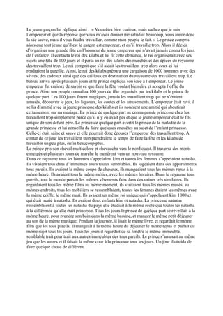 Le jeune garçon lui réplique ainsi : « Vous êtes bien curieux, mais sachez que je suis
l’empereur et que la réponse que vous m’avez donner me satisfait beaucoup, vous aurez donc
la vie sauve, mais il vous faudra travailler, comme mon peuple le fait. » Le prince compris
alors que tout jeune qu’il est le garçon est empereur, et qu’il travaille trop. Alors il décida
d’organiser une grande fête en l’honneur du jeune empereur qui n’avait jamais connu les jeux
de l’enfance. Il contacta le roi des kilabs et lui fit cette demande, le roi organiserait avec ses
sujets une fête de 100 jours et il parla au roi des kilabs des marchés et des épices du royaume
des travaillent trop. Le roi comprit que s’il aidait les travaillent trop alors ceux-ci lui
rendraient la pareille. Ainsi, le roi des kilabs prépara une cargaison de 1000 hommes avec des
vivres, des cadeaux ainsi que des cailloux en destination du royaume des travaillent trop. Le
bateau arriva après plusieurs jours et le prince expliqua son idée à l’empereur. Le jeune
empereur fut curieux de savoir ce que faire la fête voulait bien dire et accepta l’offre du
prince. Ainsi son peuple connaîtra 100 jours de fête organisés par les kilabs et le prince de
quelque part. Les 100 jours furent magiques, jamais les travaillent trop qui ne s’étaient
amusés, découvrir le jeux, les liqueurs, les contes et les amusements. L’empereur était ravi, il
se lia d’amitié avec la jeune princesse des kilabs et ils nouèrent une amitié qui aboutirait
certainement sur un mariage. Le prince de quelque part ne connu pas de princesse chez les
travaillent trop simplement parce qu’il n’y en avait pas et que le jeune empereur était le fils
unique de son défunt père. Le prince de quelque part avertit le prince de la maladie de la
grande princesse et lui conseilla de faire quelques enquêtes au sujet de l’enfant princesse.
Celle-ci était saine et sauve et elle pourrait donc épouser l’empereur des travaillent trop. A
conter de ce jour les travaillent trop prendraient le temps de faire la fête et les kilabs de
travailler un peu plus, enfin beaucoup plus.
Le prince pris son cheval multicolore et chevaucha vers le nord ouest. Il traversa des monts
enneigés et plusieurs jours de marche le menèrent vers un nouveau royaume.
Dans ce royaume tous les hommes s’appelaient kim et toutes les femmes s’appelaient natasha.
Ils vivaient tous dans d’immenses tours toutes semblables. Ils logeaient dans des appartements
tous pareils. Ils avaient la même coupe de cheveux, ils mangeaient tous les mêmes repas à la
même heure. Ils avaient tous le même métier, avec les mêmes horaires. Dans le royaume tous
pareils, tout le monde portait les mêmes vêtements faits dans des usines très similaires. Ils
regardaient tous les même films au même moment, ils visitaient tous les mêmes musés, au
mêmes endroits, tous les mobiliers se ressemblaient, toutes les femmes étaient les mêmes avec
la même coiffe, le même mari. Ils avaient un même roi unique qui s’appelaient kim 1000 et
qui était marié à natasha. Ils avaient deux enfants kim et natasha. La princesse natasha
ressemblaient à toutes les natasha du pays elle étudiait à la même école que toutes les natasha
à la différence qu’elle était princesse. Tous les jours le prince de quelque part se réveillait à la
même heure, pour prendre son bain dans la même bassine, et manger le même petit déjeuner
au son de la même musique. Pendant la journée, il lisait le même livre, et regardait le même
film que les tous pareils. Il mangeait à la même heure du déjeuner le même repas et parlait du
même sujet tous les jours. Tous les jours il regardait de sa fenêtre le même immeuble,
semblable trait pour trait aux autres immeubles des tous pareils. Le prince s’amusait au même
jeu que les autres et il faisait la même cour à la princesse tous les jours. Un jour il décida de
faire quelque chose de différent.
 