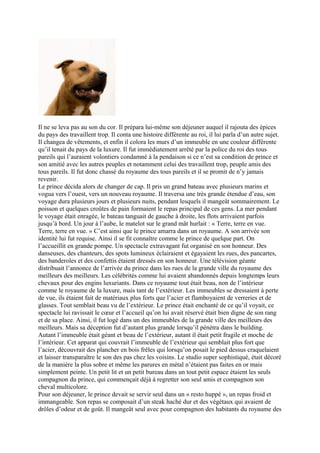 Il ne se leva pas au son du cor. Il prépara lui-même son déjeuner auquel il rajouta des épices
du pays des travaillent trop. Il conta une histoire différente au roi, il lui parla d’un autre sujet.
Il changea de vêtements, et enfin il colora les murs d’un immeuble en une couleur différente
qu’il tenait du pays de la luxure. Il fut immédiatement arrêté par la police du roi des tous
pareils qui l’auraient volontiers condamné à la pendaison si ce n’est sa condition de prince et
son amitié avec les autres peuples et notamment celui des travaillent trop, peuple amis des
tous pareils. Il fut donc chassé du royaume des tous pareils et il se promit de n’y jamais
revenir.
Le prince décida alors de changer de cap. Il pris un grand bateau avec plusieurs marins et
vogua vers l’ouest, vers un nouveau royaume. Il traversa une très grande étendue d’eau, son
voyage dura plusieurs jours et plusieurs nuits, pendant lesquels il mangeât sommairement. Le
poisson et quelques croûtes de pain formaient le repas principal de ces gens. La mer pendant
le voyage était enragée, le bateau tanguait de gauche à droite, les flots arrivaient parfois
jusqu’à bord. Un jour à l’aube, le matelot sur le grand mât hurlait : « Terre, terre en vue.
Terre, terre en vue. » C’est ainsi que le prince amarra dans un royaume. A son arrivée son
identité lui fut requise. Ainsi il se fit connaître comme le prince de quelque part. On
l’accueillit en grande pompe. Un spectacle extravagant fut organisé en son honneur. Des
danseuses, des chanteurs, des spots lumineux éclairaient et égayaient les rues, des pancartes,
des banderoles et des confettis étaient dressés en son honneur. Une télévision géante
distribuait l’annonce de l’arrivée du prince dans les rues de la grande ville du royaume des
meilleurs des meilleurs. Les célébrités comme lui avaient abandonnés depuis longtemps leurs
chevaux pour des engins luxuriants. Dans ce royaume tout était beau, non de l’intérieur
comme le royaume de la luxure, mais tant de l’extérieur. Les immeubles se dressaient à perte
de vue, ils étaient fait de matériaux plus forts que l’acier et flamboyaient de verreries et de
glasses. Tout semblait beau vu de l’extérieur. Le prince était enchanté de ce qu’il voyait, ce
spectacle lui ravissait le cœur et l’accueil qu’on lui avait réservé était bien digne de son rang
et de sa place. Ainsi, il fut logé dans un des immeubles de la grande ville des meilleurs des
meilleurs. Mais sa déception fut d’autant plus grande lorsqu’il pénétra dans le building.
Autant l’immeuble était géant et beau de l’extérieur, autant il était petit fragile et moche de
l’intérieur. Cet apparat qui couvrait l’immeuble de l’extérieur qui semblait plus fort que
l’acier, découvrait des plancher en bois frêles qui lorsqu’on posait le pied dessus craquelaient
et laisser transparaître le son des pas chez les voisins. Le studio super sophistiqué, était décoré
de la manière la plus sobre et même les parures en métal n’étaient pas faites en or mais
simplement peinte. Un petit lit et un petit bureau dans un tout petit espace étaient les seuls
compagnon du prince, qui commençait déjà à regretter son seul amis et compagnon son
cheval multicolore.
Pour son déjeuner, le prince devait se servir seul dans un « resto huppé », un repas froid et
immangeable. Son repas se composait d’un steak haché dur et des végétaux qui avaient de
drôles d’odeur et de goût. Il mangeât seul avec pour compagnon des habitants du royaume des
 