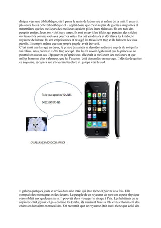 dirigea vers une bibliothèque, où il passa le reste de la journée et même de la nuit. Il repartit
plusieurs fois à cette bibliothèque et il apprit donc que c’est au prix de guerres sanglantes et
meurtrières que les meilleurs des meilleurs avaient pillés leurs richesses. Ils ont tués des
peuples entiers, leurs ont volé leurs terres, ils ont asservit les kilabs qui pendant des siècles
ont travaillés comme esclaves pour les wites. Ils ont vandalisés et dévalisés les kilabs, le
royaume de luxure. Ils ont empoisonnés et ravagé les travaillent trop et ils haïssent les tous
pareils. Il comprit même que son propre peuple avait été volé.
C’est ainsi que la rage au cœur, le prince demanda sa dernière audience auprès du roi qui la
lui refusa, sous prétexte d’être trop occupé. On lui fit savoir également que la princesse ne
pourrait en aucun cas l’épouser et qu’après tout elle était la meilleure des meilleurs et que
milles hommes plus valeureux que lui l’avaient déjà demandés en mariage. Il décida de quitter
ce royaume, récupéra son cheval multicolore et galopa vers le sud.
Il galopa quelques jours et arriva dans une terre qui était riche et pauvre à la fois. Elle
comptait des montagnes et des déserts. Le peuple de ce royaume de part son aspect physique
ressemblait aux quelques parts. Il pouvait alors voyager le visage à l’air. Les habitants de se
royaume était joyeux et gais comme les kilabs, ils aimaient faire la fête et ils entonnaient des
chants et dansaient en travaillant. On racontait que ce royaume était aussi riche que celui des
 