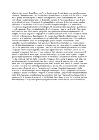 kilabs il était remplit de cailloux, ou d’or et de pierreries. Il était réputé pour sa richesse mais
comme il l’avait découvert chez des meilleurs des meilleurs, ce peuple avait été pillé et ravagé
par la guerre. Par conséquent ce peuple n’était pas riche, mais il était sa terre très vaste et
couverte de végétation luxuriantes et de temples anciens. Il s’accommoda assez bien de son
séjour chez les drogués. Il mangeait des plats délicieux et épicés. Il dormait sur des couches
spacieuses et confortables. On lui contait des histoires pendant le jour. Les habitants du
royaume des drogués étaient très sympathiques. Ils travaillaient dans des champs gigantesques
et collectaient des fleurs très inhabituelles. Il n’avait jamais vu de sa vie de telles fleurs, mais
on l’avertit qu’il ne fallait surtout pas goûter à ses plantes car elles sont empoisonnées. Il
compris aussi que les gens de ce peuple n’avait pas l’accès aux livres. Ils ne savaient ni lire ni
écrire, ils ne faisaient que dire et écouter des contes et des légendes. Il était dangereux de se
promener seul après une certaines heures, car les bandidas courraient les rues. Il compris que
c’est en vendant leurs fleurs aux autres peuples que les drogués réussissaient à vivre.
Cependant même si cette plante était leur source de recettes, il ne fallait pas en consommer
car elle était très dangereuse et causait la perte des gens qui y touchaient. Le prince alla loger
chez le roi après avoir visité le royaume. Le roi était un vieil homme peu instruit tout comme
son peuple. Il croyait aux légendes, il était très superstitieux et il ne dormait jamais. Ce roi
mangeait beaucoup, il était gros et bien portant, il était très nerveux et parlait étrangement. Il
passait le plus clair de son temps à s’activer et se fatiguer pour rien, mais le prince compris
que cet hyper dynamisme n’était pas naturel et commença à se défier des attitudes bizarres du
roi. La princesse était fort belle, comme les princesses du royaume de quelque part. Elle avait
une chevelure noire comme la nuit, des lèvres rouges comme le sang ou bleu et des joues
roses. Elle avait également une peau métissée plutôt blanche. Elle dansait et chantait à en ravir
les âmes. Mais elle avait un teint pâle et était assez grosse. Elle aussi avait la même attitude
que son père, elle parlait trop et s’activait trop. Le prince s’inquiétait des manières de la
princesse et alla se renseigner auprès du peuple des drogués. Ils lui expliquèrent que le roi et
sa princesse étaient accoutumés à respirer la poudre blanche. Cette poudre blanche était faite à
partir de la fleur empoisonnée et que les symptômes était bien l’hyperactivité, la nervosité, la
gloutonnerie, le manque de sommeil, la stérilité et à fortes doses la mort. Le prince de quelque
part compris qu’il ne pouvait épouser cette princesse et s’en alla sur son cheval multicolore.
 