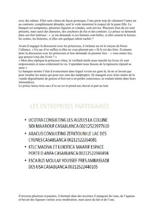 avec des rubans. Elles sont vêtues de façon grotesque, l’une porte trop de vêtement l’autre est
au contraire, complètement dénudée, seul le voile maintient le respect de la jeune fille. Le
banquet est somptueux, plusieurs liqueurs et viandes, sont servies. Plusieurs fous du roi sont
présents, mais aussi des danseurs, des cracheurs de feu et des conteurs. Le prince se demande
dans son fort intérieur : « je me demande si ces femmes sont belles, si elles aiment la lecture,
les contes, les histoires, si elles ont quelques talent cachés ?
Avant d’engager la discussion avec les princesses, il réclame au roi le moyen de briser
l’alliance. « Un sac d’or suffira si elles ne vous plaisent pas » fit le roi des forts. Il entame
donc la discussion avec les princesses et leur demande en premier lieu : « vous aimez lire,
que pensez-vous des livres ? »
« Mon dieu répliqua la princesse vêtue, le vieillard sénile nous interdit les livres ils sont
empoisonnés et nous coûteraient la vie. Cependant nous faisons de la tapisserie répond sa
sœur »
Le banquet montre l’état d’avancement dans lequel vivent ses gens là, ils ne se lavent que
pour insulter les autres qui pour eux sont des malpropres. Ils mangent avec leurs mains de la
viande dégoulinante de graisse et boivent à en perdre conscience, se roulant même dans leurs
immondices.
Le prince laisse trois sacs d’or au roi et prend son cheval et part au loin.
Il traversa plusieurs royaumes, il dormait dans des tavernes il mangeait du veau, de l’agneau
et buvait des liqueurs variées avec modération, mais aussi du lait et de l’eau.
 
