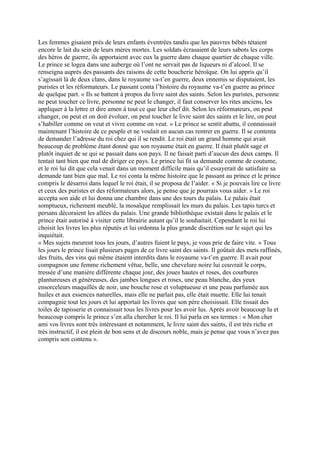 Les femmes gisaient près de leurs enfants éventrées tandis que les pauvres bébés tétaient
encore le lait du sein de leurs mères mortes. Les soldats écrasaient de leurs sabots les corps
des héros de guerre, ils apportaient avec eux la guerre dans chaque quartier de chaque ville.
Le prince se logea dans une auberge où l’ont ne servait pas de liqueurs ni d’alcool. Il se
renseigna auprès des passants des raisons de cette boucherie héroïque. On lui appris qu’il
s’agissait là de deux clans, dans le royaume va-t’en guerre, deux ennemis se disputaient, les
puristes et les réformateurs. Le passant conta l’histoire du royaume va-t’en guerre au prince
de quelque part. « Ils se battent à propos du livre saint des saints. Selon les puristes, personne
ne peut toucher ce livre, personne ne peut le changer, il faut conserver les rites anciens, les
appliquer à la lettre et dire amen à tout ce que leur chef dit. Selon les réformateurs, on peut
changer, on peut et on doit évoluer, on peut toucher le livre saint des saints et le lire, on peut
s’habiller comme on veut et vivre comme on veut. » Le prince se sentit abattu, il connaissait
maintenant l’histoire de ce peuple et ne voulait en aucun cas rentrer en guerre. Il se contenta
de demander l’adresse du roi chez qui il se rendit. Le roi était un grand homme qui avait
beaucoup de problème étant donné que son royaume était en guerre. Il était plutôt sage et
plutôt inquiet de se qui se passait dans son pays. Il ne faisait parti d’aucun des deux camps. Il
tentait tant bien que mal de diriger ce pays. Le prince lui fit sa demande comme de coutume,
et le roi lui dit que cela venait dans un moment difficile mais qu’il essayerait de satisfaire sa
demande tant bien que mal. Le roi conta la même histoire que le passant au prince et le prince
compris le désarroi dans lequel le roi était, il se proposa de l’aider. « Si je pouvais lire ce livre
et ceux des puristes et des réformateurs alors, je pense que je pourrais vous aider. » Le roi
accepta son aide et lui donna une chambre dans une des tours du palais. Le palais était
somptueux, richement meublé, la mosaïque remplissait les murs du palais. Les tapis turcs et
persans décoraient les allées du palais. Une grande bibliothèque existait dans le palais et le
prince était autorisé à visiter cette librairie autant qu’il le souhaitait. Cependant le roi lui
choisit les livres les plus réputés et lui ordonna la plus grande discrétion sur le sujet qui les
inquiétait.
« Mes sujets meurent tous les jours, d’autres fuient le pays, je vous prie de faire vite. » Tous
les jours le prince lisait plusieurs pages de ce livre saint des saints. Il goûtait des mets raffinés,
des fruits, des vins qui même étaient interdits dans le royaume va-t’en guerre. Il avait pour
compagnon une femme richement vêtue, belle, une chevelure noire lui couvrait le corps,
tressée d’une manière différente chaque jour, des joues hautes et roses, des courbures
plantureuses et généreuses, des jambes longues et roses, une peau blanche, des yeux
ensorceleurs maquillés de noir, une bouche rose et voluptueuse et une peau parfumée aux
huiles et aux essences naturelles, mais elle ne parlait pas, elle était muette. Elle lui tenait
compagnie tout les jours et lui apportait les livres que son père choisissait. Elle tissait des
toiles de tapisserie et connaissait tous les livres pour les avoir lus. Après avoir beaucoup lu et
beaucoup compris le prince s’en alla chercher le roi. Il lui parla en ses termes : « Mon cher
ami vos livres sont très intéressant et notamment, le livre saint des saints, il est très riche et
très instructif, il est plein de bon sens et de discours noble, mais je pense que vous n’avez pas
compris son contenu ».
 