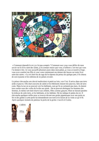 « Comment répondit le roi, je n’ai pas compris ? Comment osez vous vous défiez de mon
savoir sur le livre saint des saints, je le connais mieux que vous, d’ailleurs c’est moi qui vous
l’ai donné à lire. Je vous accueilli plusieurs jours dans mon palais, je vous ai nourrit et logé,
vous avez courtisé ma fille et vous venez maintenant me donner des leçons sur notre livre
saint des saints. » Le roi était fou de rage de la réponse du prince de quelque part, il le chassa
de son royaume et lui ordonna de ne jamais revenir.
Le prince chevaucha son cheval multicolore et partit au loin, vers l’est. Il arriva dans une terre
aride et pauvre. Elle était couverte de saleté et les bâtiments étaient très pauvres, faits de terre
cuite. Dans la rue on ne pouvait voir les habitants, non qu’ils ne sortaient pas mais, ils étaient
tous cachés sous des voiles de la tête aux pieds. On ne pouvait distinguer les hommes des
femmes, le même sort était réservé aux enfants, filles comme garçons. Rien ne laissait paraître
la richesse de cette terre, ni les habitants, ni les habitats. On lui indiqua le palais du roi. Il
chevaucha quelques milles pour se trouver devant une grotte gigantesque avec une porte en
fer et des gardes à cette porte lui demandèrent son nom et la raison de sa visite ce qu’il fit.
Après quelques instants de patience la porte de la grotte s’ouvrit et il entra.
 