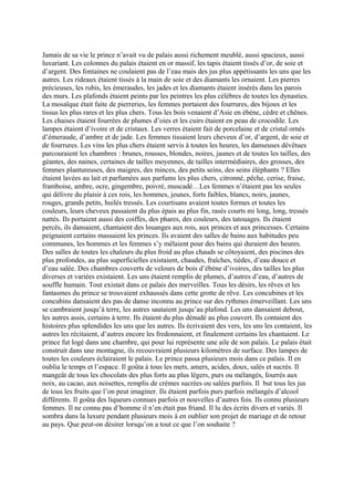 Jamais de sa vie le prince n’avait vu de palais aussi richement meublé, aussi spacieux, aussi
luxuriant. Les colonnes du palais étaient en or massif, les tapis étaient tissés d’or, de soie et
d’argent. Des fontaines ne coulaient pas de l’eau mais des jus plus appétissants les uns que les
autres. Les rideaux étaient tissés à la main de soie et des diamants les ornaient. Les pierres
précieuses, les rubis, les émeraudes, les jades et les diamants étaient insérés dans les parois
des murs. Les plafonds étaient peints par les peintres les plus célèbres de toutes les dynasties.
La mosaïque était faite de pierreries, les femmes portaient des fourrures, des bijoux et les
tissus les plus rares et les plus chers. Tous les bois venaient d’Asie en ébène, cèdre et chênes.
Les chaises étaient fourrées de plumes d’oies et les cuirs étaient en peau de crocodile. Les
lampes étaient d’ivoire et de cristaux. Les verres étaient fait de porcelaine et de cristal ornés
d’émeraude, d’ambre et de jade. Les femmes tissaient leurs cheveux d’or, d’argent, de soie et
de fourrures. Les vins les plus chers étaient servis à toutes les heures, les danseuses dévêtues
parcouraient les chambres : brunes, rousses, blondes, noires, jaunes et de toutes les tailles, des
géantes, des naines, certaines de tailles moyennes, de tailles intermédiaires, des grosses, des
femmes plantureuses, des maigres, des minces, des petits seins, des seins éléphants ? Elles
étaient lavées au lait et parfumées aux parfums les plus chers, citronné, pêche, cerise, fraise,
framboise, ambre, ocre, gingembre, poivré, muscadé…Les femmes n’étaient pas les seules
qui délivre du plaisir à ces rois, les hommes, jeunes, forts faibles, blancs, noirs, jaunes,
rouges, grands petits, huilés tressés. Les courtisans avaient toutes formes et toutes les
couleurs, leurs cheveux passaient du plus épais au plus fin, rasés courts mi long, long, tressés
nattés. Ils portaient aussi des coiffes, des phares, des couleurs, des tatouages. Ils étaient
percés, ils dansaient, chantaient des louanges aux rois, aux princes et aux princesses. Certains
peignaient certains massaient les princes. Ils avaient des salles de bains aux habitudes peu
communes, les hommes et les femmes s’y mêlaient pour des bains qui duraient des heures.
Des salles de toutes les chaleurs du plus froid au plus chauds se côtoyaient, des piscines des
plus profondes, au plus superficielles existaient, chaudes, fraîches, tièdes, d’eau douce et
d’eau salée. Des chambres couverts de velours de bois d’ébène d’ivoires, des tailles les plus
diverses et variées existaient. Les uns étaient remplis de plumes, d’autres d’eau, d’autres de
souffle humain. Tout existait dans ce palais des merveilles. Tous les désirs, les rêves et les
fantasmes du prince se trouvaient exhaussés dans cette grotte de rêve. Les concubines et les
concubins dansaient des pas de danse inconnu au prince sur des rythmes émerveillant. Les uns
se cambraient jusqu’à terre, les autres sautaient jusqu’au plafond. Les uns dansaient debout,
les autres assis, certains à terre. Ils étaient du plus dénudé au plus couvert. Ils contaient des
histoires plus splendides les uns que les autres. Ils écrivaient des vers, les uns les contaient, les
autres les récitaient, d’autres encore les fredonnaient, et finalement certains les chantaient. Le
prince fut logé dans une chambre, qui pour lui représente une aile de son palais. Le palais était
construit dans une montagne, ils recouvraient plusieurs kilomètres de surface. Des lampes de
toutes les couleurs éclairaient le palais. Le prince passa plusieurs mois dans ce palais. Il en
oublia le temps et l’espace. Il goûta à tous les mets, amers, acides, doux, salés et sucrés. Il
mangeât de tous les chocolats des plus forts au plus légers, purs ou mélangés, fourrés aux
noix, au cacao, aux noisettes, remplis de crèmes sucrées ou salées parfois. Il but tous les jus
de tous les fruits que l’on peut imaginer. Ils étaient parfois purs parfois mélangés d’alcool
différents. Il goûta des liqueurs connues parfois et nouvelles d’autres fois. Ils connu plusieurs
femmes. Il ne connu pas d’homme il n’en était pas friand. Il lu des écrits divers et variés. Il
sombra dans la luxure pendant plusieurs mois à en oublier son projet de mariage et de retour
au pays. Que peut-on désirer lorsqu’on a tout ce que l’on souhaite ?
 