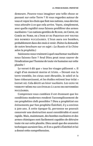LE « PRINCE DE RUSSIE » PROPHÉTISÉ
7
demeure. Pouvez-vous imaginer une telle chose se
passant sur cette Terre ? Si vous regardez autour de
vous et voyez les choix que font nos nations, vous devriez
vous attendre à ce que cela arrive. Voyez, simplement,
avec quelle rapidité nous faisons proliférer des armes
nucléaires ! Les nations gentiles de Russie, de Chine, de
Corée du Nord, de l’Inde et du Pakistan ont toutes
des bombes nucléaires. L’Iran aura ces bombes,
probablement dans des mois à venir. (Faites la demande
de notre brochure sur ce sujet : La Russie et la Chine
selon la prophétie.)
Saisissons-nous vraiment à quel cauchemar nucléaire
nous faisons face ? Seul Dieu peut nous sauver de
l’éradication par l’homme de toute vie humaine sur cette
planète !
Le verset 6 dit que « tous les visages pâlissent ». Il
s’agit d’un moment morne et triste. « Devant eux la
terre tremble, les cieux sont ébranlés, le soleil et la
lune s’obscurcissent, et les étoiles retirent leur éclat »
(verset 10). Cela décrit un hiver nucléaire. Les gens ne
verront même pas les étoiles à cause des retombées
nucléaires.
Comprenez-vous combien il est étonnant que les
conditions modernes rendent l’accomplissement de
ces prophéties clefs possibles ? Dieu a prophétisé ces
événements par Son prophète Ézéchiel, il y a environ
2 500 ans. À cette époque-là, personne ne pouvait
concevoir une destruction aussi considérable et aussi
rapide. Mais, maintenant, des bombes nucléaires et des
armes chimiques sont facilement capables de détruire
toute vie sur cette planète. Dieu savait que des avancées
techniques auraient lieu, et Il en a parlé à Ézéchiel et lui
a donné cette compréhension.
 