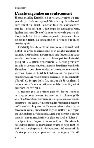 GERALD FLURRY
8
L’envie engendre un soulèvement
Si vous étudiez Ézéchiel 38 et 39, vous verrez qu’une
grande partie de cette prophétie a lieu après le Second
avènement du Christ. Ces chapitres font comprendre
que les « rois de l’Est », du temps de la fin, joueront,
également, un rôle clef dans une seconde guerre du
temps de la fin ! La première se produit juste au retour
de Jésus-Christ. La deuxième est engagée quelques
années après.
Ézéchiel 38 rend clair le fait qu’après que Jésus-Christ
défait les armées européennes et asiatiques dans la
bataille, à Jérusalem, Il permettra aux forces asiatiques
survivantes de retourner dans leurs patries. Ézéchiel
38 : 4 dit : « Je [Dieu] t’entraînerai », dans la première
bataille de Jérusalem. (Mais dans la deuxième bataille de
Jérusalem, Il détruit toutes leurs armées, comme nous le
verrons.) Alors le Christ, le Roi des rois et Seigneur des
seigneurs, réunira Son peuple dispersé, les descendants
d’Israël du temps de la fin, autour de Jérusalem. Il
commencera Sa restauration mondiale, en nettoyant et
cultivant les environs.
À mesure que les années passent, les puissances
asiatiques commencent à convoiter la richesse qu’ils
voient à Jérusalem. Ils voient une région prospère mais
désarmée—et, dans un autre éclat de rébellion, décident
qu’ils veulent la prendre. Ils rassemblent donc leurs
forces dans une ultime tentative pour mettre fin au règne
du Christ dans la Ville sainte. Dieu leur permet d’entrer
dans la terre sainte. Mais leur plan est voué à l’échec !
« Après bien des jours, tu seras à leur tête ; dans la
suite des années, tu marcheras contre le pays dont les
habitants, échappés à l’épée, auront été rassemblés
d’entre plusieurs peuples sur les montagnes d’Israël
 