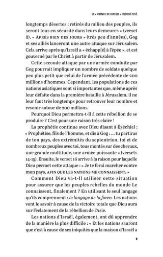 LE « PRINCE DE RUSSIE » PROPHÉTISÉ
9
longtemps désertes ; retirés du milieu des peuples, ils
seront tous en sécurité dans leurs demeures » (verset
8). « Après bien des jours » (très peu d’années), Gog
et ses alliés lanceront une autre attaque sur Jérusalem.
Cela arrive après qu’Israël a « échapp[é] à l’épée », et est
gouverné par le Christ à partir de Jérusalem.
Cette seconde attaque par une armée conduite par
Gog pourrait impliquer un nombre de soldats quelque
peu plus petit que celui de l’armée précédente de 200
millions d’hommes. Cependant, les populations de ces
nations asiatiques sont si importantes que, même après
leur défaite dans la première bataille à Jérusalem, il ne
leur faut très longtemps pour retrouver leur nombre et
revenir autour de 200 millions.
Pourquoi Dieu permettra-t-Il à cette rébellion de se
produire ? C’est pour une raison très claire !
La prophétie continue avec Dieu disant à Ézéchiel :
« Prophétise, fils de l’homme, et dis à Gog : … tu partiras
de ton pays, des extrémités du septentrion, toi et de
nombreux peuples avec toi, tous montés sur des chevaux,
une grande multitude, une armée puissante » (versets
14-15). Ensuite, le verset 16 arrive à la raison pour laquelle
Dieu permet cette attaque : « Je te ferai marcher contre
mon pays, afin que les nations me connaissent. »
Comment Dieu va-t-Il utiliser cette situation
pour assurer que les peuples rebelles du monde Le
connaissent, finalement ? En utilisant le seul langage
qu’ils comprennent : le langage de la force. Les nations
vont le savoir à cause de la victoire totale que Dieu aura
sur l’éclatement de la rébellion de l’Asie.
Les nations d’Israël, également, ont dû apprendre
de la manière la plus difficile : « Et les nations sauront
que c’est à cause de ses iniquités que la maison d’Israël a
 